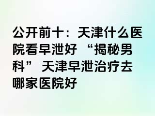 公开前十：天津什么医院看早泄好 “揭秘男科” 天津早泄治疗去哪家医院好
