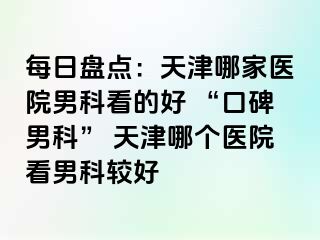 每日盘点：天津哪家医院男科看的好 “口碑男科” 天津哪个医院看男科较好