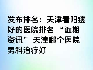 发布排名：天津看阳痿好的医院排名 “近期资讯” 天津哪个医院男科治疗好