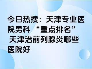 今日热搜：天津专业医院男科 “重点排名” 天津治前列腺炎哪些医院好