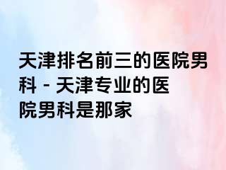 天津排名前三的医院男科 - 天津专业的医院男科是那家