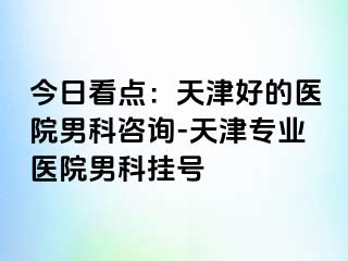 今日看点：天津好的医院男科咨询-天津专业医院男科挂号