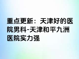 重点更新：天津好的医院男科-天津和平九洲医院实力强