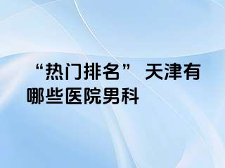“热门排名” 天津有哪些医院男科