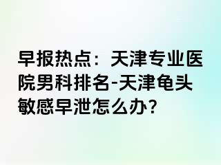 早报热点：天津专业医院男科排名-天津龟头敏感早泄怎么办？