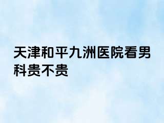 天津和平九洲医院看男科贵不贵