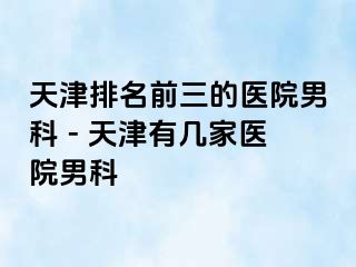 天津排名前三的医院男科 - 天津有几家医院男科