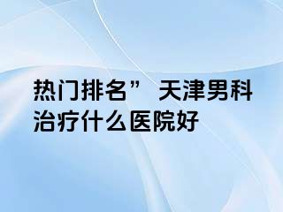 热门排名” 天津男科治疗什么医院好
