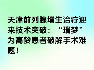 天津前列腺增生治疗迎来技术突破：“瑞梦”为高龄患者破解手术难题！