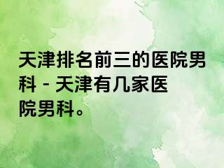 天津排名前三的医院男科 - 天津有几家医院男科。
