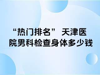 “热门排名” 天津医院男科检查身体多少钱