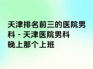 天津排名前三的医院男科 - 天津医院男科晚上那个上班