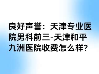 良好声誉：天津专业医院男科前三-天津和平九洲医院收费怎么样？