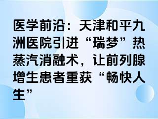 医学前沿：天津和平九洲医院引进“瑞梦”热蒸汽消融术，让前列腺增生患者重获“畅快人生”