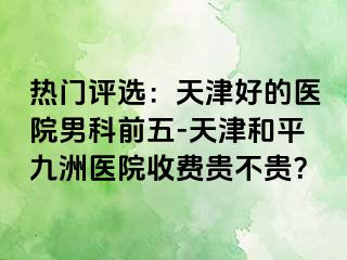 热门评选：天津好的医院男科前五-天津和平九洲医院收费贵不贵？