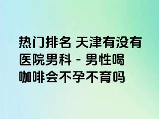 热门排名 天津有没有医院男科 - 男性喝咖啡会不孕不育吗
