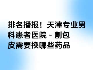 排名播报！天津专业男科患者医院 - 割包皮需要换哪些药品