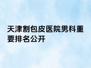 天津割包皮医院男科重要排名公开