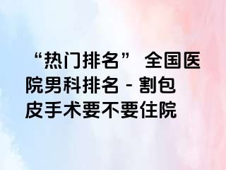“热门排名” 全国医院男科排名 - 割包皮手术要不要住院