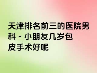 天津排名前三的医院男科 - 小朋友几岁包皮手术好呢