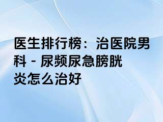医生排行榜：治医院男科 - 尿频尿急膀胱炎怎么治好