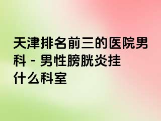 天津排名前三的医院男科 - 男性膀胱炎挂什么科室