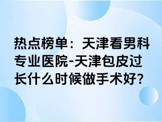 热点榜单：天津看男科专业医院-天津包皮过长什么时候做手术好？
