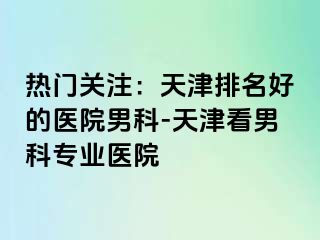 热门关注：天津排名好的医院男科-天津看男科专业医院