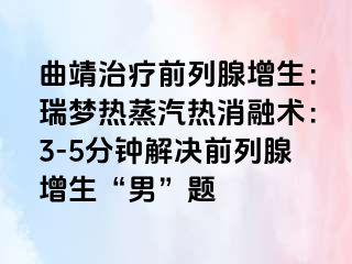 曲靖治疗前列腺增生：瑞梦热蒸汽热消融术：3-5分钟解决前列腺增生“男”题