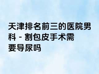 天津排名前三的医院男科 - 割包皮手术需要导尿吗