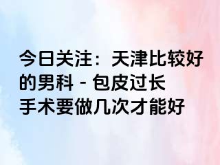 今日关注：天津比较好的男科 - 包皮过长手术要做几次才能好