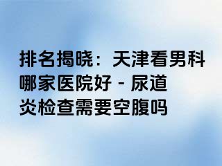 排名揭晓：天津看男科哪家医院好 - 尿道炎检查需要空腹吗