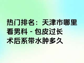 热门排名：天津市哪里看男科 - 包皮过长术后系带水肿多久