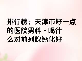 排行榜；天津市好一点的医院男科 - 喝什么对前列腺钙化好