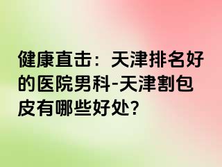 健康直击：天津排名好的医院男科-天津割包皮有哪些好处？