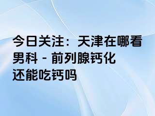 今日关注：天津在哪看男科 - 前列腺钙化还能吃钙吗