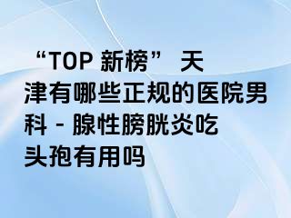 “TOP 新榜” 天津有哪些正规的医院男科 - 腺性膀胱炎吃头孢有用吗