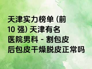 天津实力榜单 (前 10 强) 天津有名医院男科 - 割包皮后包皮干燥脱皮正常吗