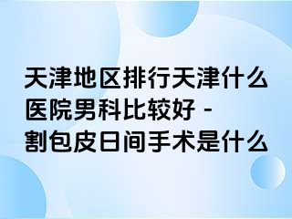 天津地区排行天津什么医院男科比较好 - 割包皮日间手术是什么