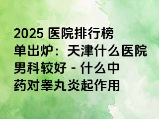 2025 医院排行榜单出炉：天津什么医院男科较好 - 什么中药对睾丸炎起作用