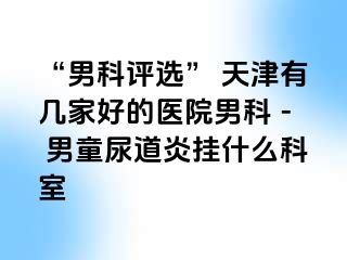 “男科评选” 天津有几家好的医院男科 - 男童尿道炎挂什么科室