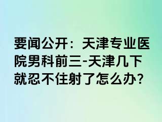 要闻公开：天津专业医院男科前三-天津几下就忍不住射了怎么办？
