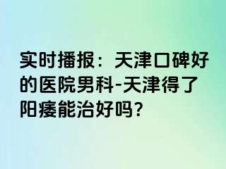 实时播报：天津口碑好的医院男科-天津得了阳痿能治好吗？