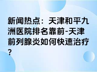 新闻热点：天津和平九洲医院排名靠前-天津前列腺炎如何快速治疗？