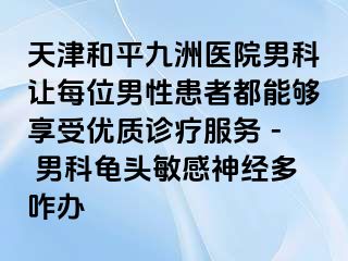 天津和平九洲医院男科让每位男性患者都能够享受优质诊疗服务 - 男科龟头敏感神经多咋办