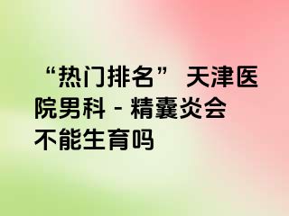 “热门排名” 天津医院男科 - 精囊炎会不能生育吗
