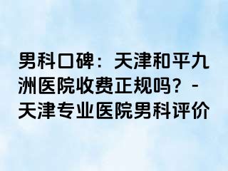 男科口碑：天津和平九洲医院收费正规吗？-天津专业医院男科评价