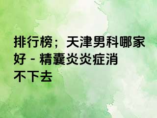 排行榜；天津男科哪家好 - 精囊炎炎症消不下去