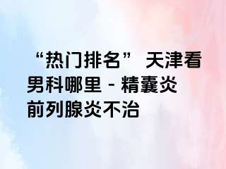 “热门排名” 天津看男科哪里 - 精囊炎前列腺炎不治