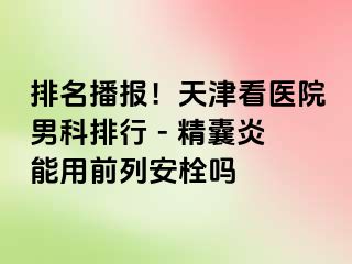 排名播报！天津看医院男科排行 - 精囊炎能用前列安栓吗